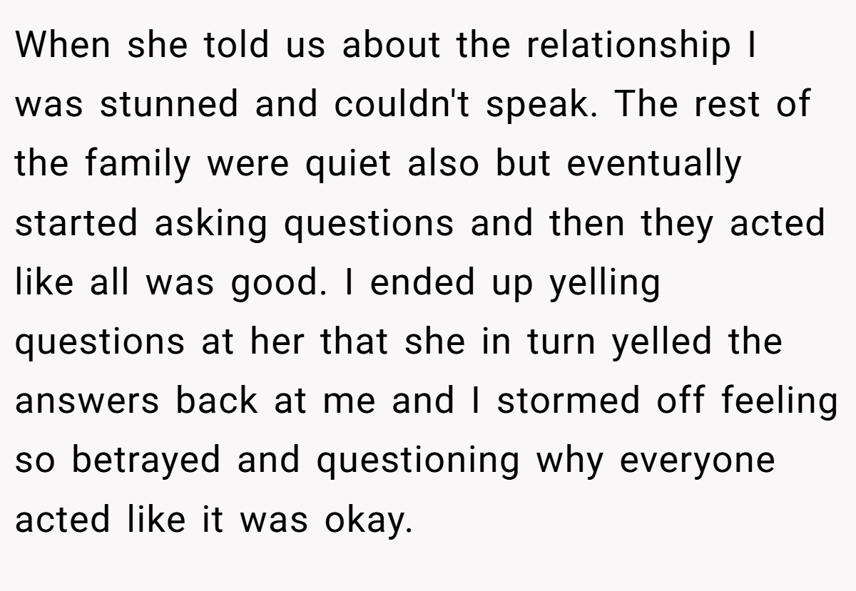 When she told us about the relationship I was stunned and couldn't speak. The rest of the family were quiet also but eventually started asking questions and then they acted like all was good. I ended up yelling questions at her that she in turn yelled the answers back at me and I stormed off feeling so betrayed and questioning why everyone acted like it was okay.