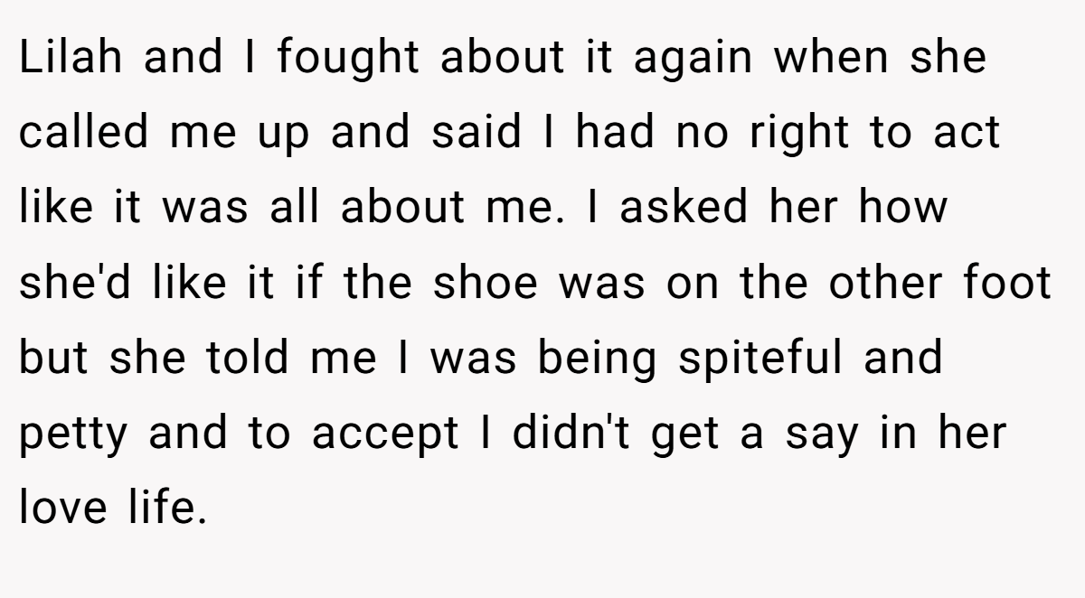 Lilah and I fought about it again when she called me up and said I had no right to act like it was all about me. I asked her how she'd like it if the shoe was on the other foot but she told me I was being spiteful and petty and to accept I didn't get a say in her love life.