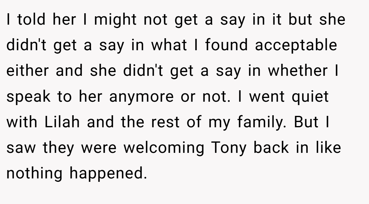I told her I might not get a say in it but she didn't get a say in what I found acceptable either and she didn't get a say in whether I speak to her anymore or not. I went quiet with Lilah and the rest of my family. But I saw they were welcoming Tony back in like nothing happened.
