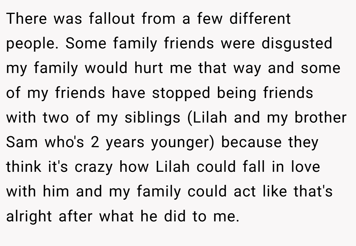 There was fallout from a few different people. Some family friends were disgusted my family would hurt me that way and some of my friends have stopped being friends with two of my siblings (Lilah and my brother Sam who's 2 years younger) because they think it's crazy how Lilah could fall in love with him and my family could act like that's alright after what he did to me.