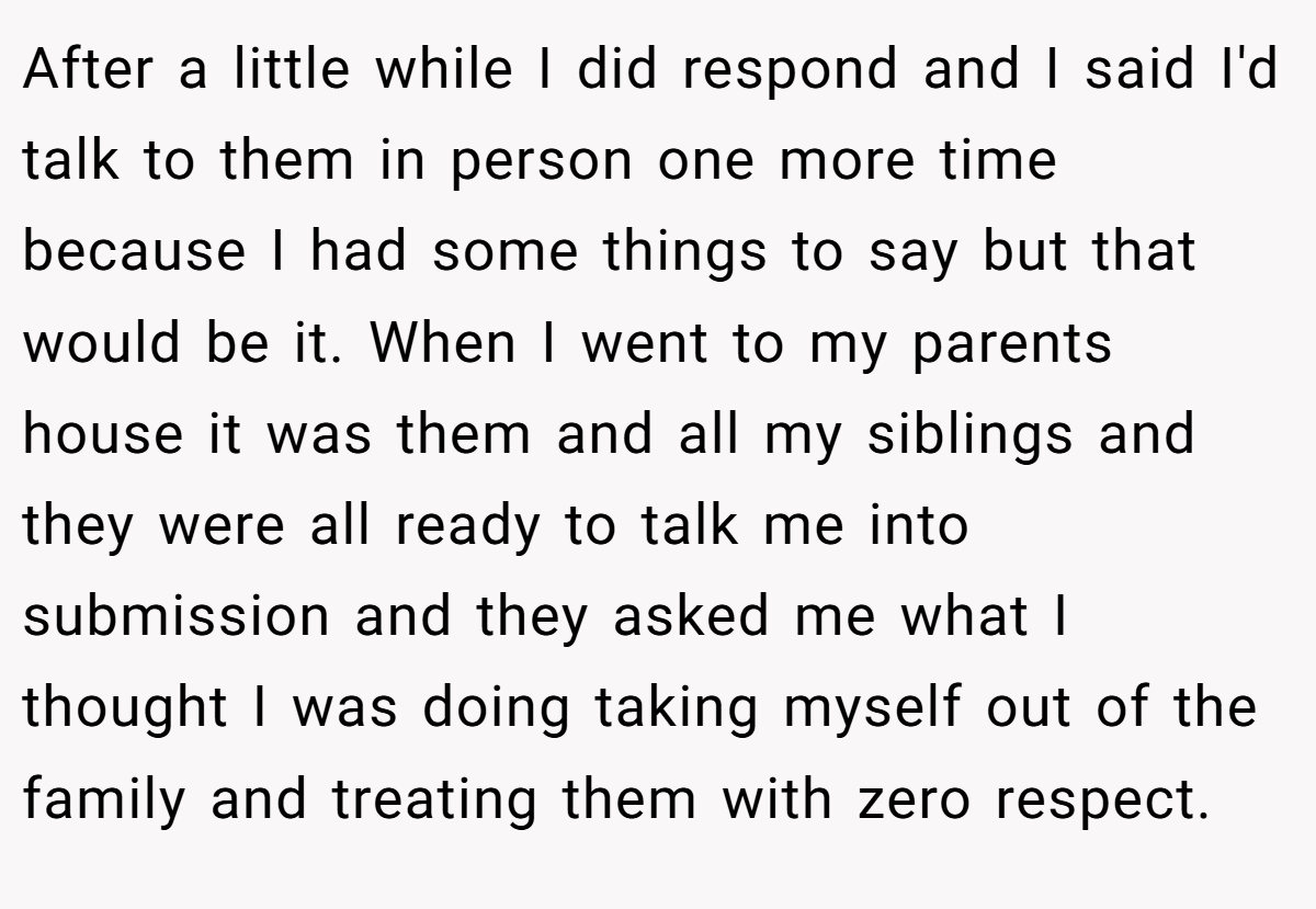 After a little while I did respond and I said I'd talk to them in person one more time because I had some things to say but that would be it. When I went to my parents house it was them and all my siblings and they were all ready to talk me into submission and they asked me what I thought I was doing taking myself out of the family and treating them with zero respect.