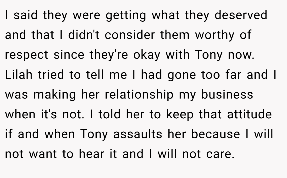 I said they were getting what they deserved and that I didn't consider them worthy of respect since they're okay with Tony now. Lilah tried to tell me I had gone too far and I was making her relationship my business when it's not. I told her to keep that attitude if and when Tony assaults her because I will not want to hear it and I will not care.