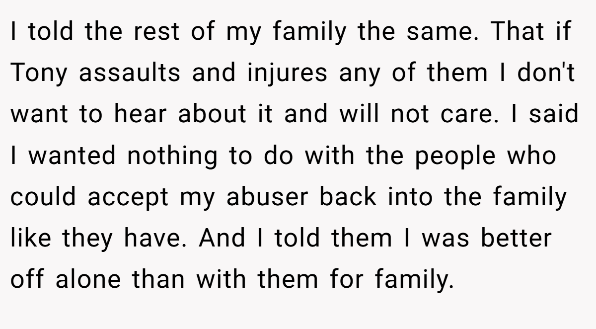 I told the rest of my family the same. That if Tony assaults and injures any of them I don't want to hear about it and will not care. I said I wanted nothing to do with the people who could accept my abuser back into the family like they have. And I told them I was better off alone than with them for family.