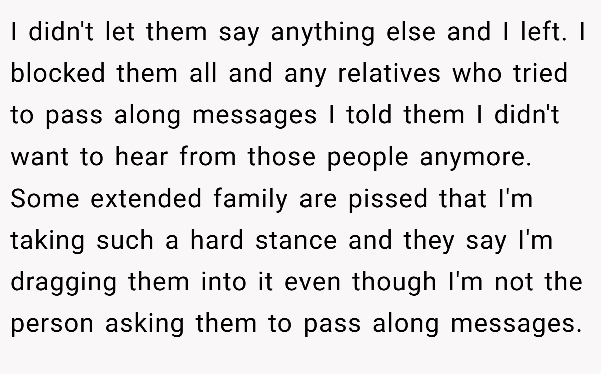 I didn't let them say anything else and I left. I blocked them all and any relatives who tried to pass along messages I told them I didn't want to hear from those people anymore. Some extended family are pissed that I'm taking such a hard stance and they say I'm dragging them into it even though I'm not the person asking them to pass along messages.