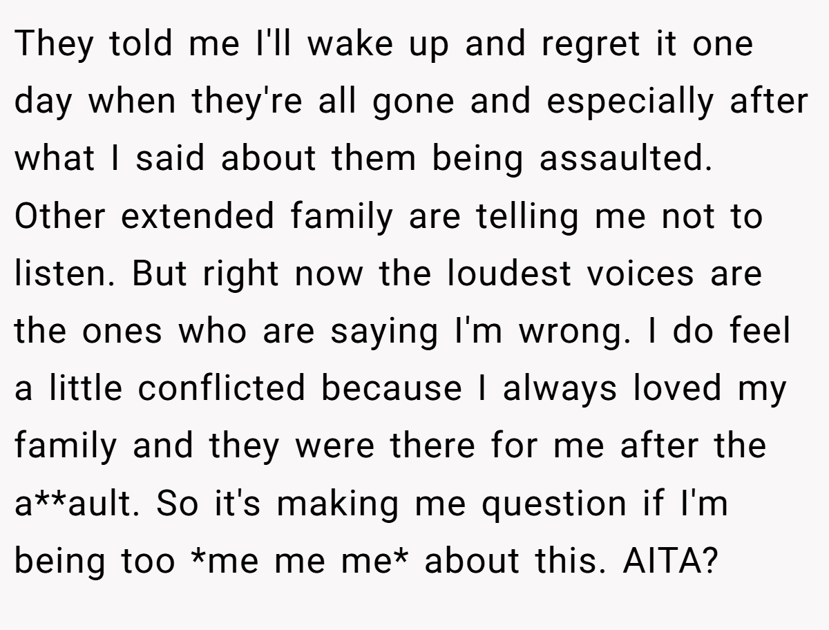 They told me I'll wake up and regret it one day when they're all gone and especially after what I said about them being assaulted. Other extended family are telling me not to listen. But right now the loudest voices are the ones who are saying I'm wrong. I do feel a little conflicted because I always loved my family and they were there for me after the a**ault. So it's making me question if I'm being too *me me me* about this. AITA?