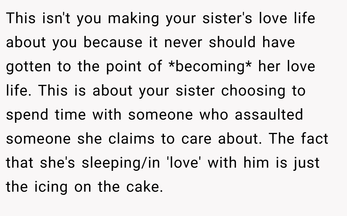 This isn't you making your sister's love life about you because it never should have gotten to the point of *becoming* her love life. This is about your sister choosing to spend time with someone who assaulted someone she claims to care about. The fact that she's sleeping/in 'love' with him is just the icing on the cake.