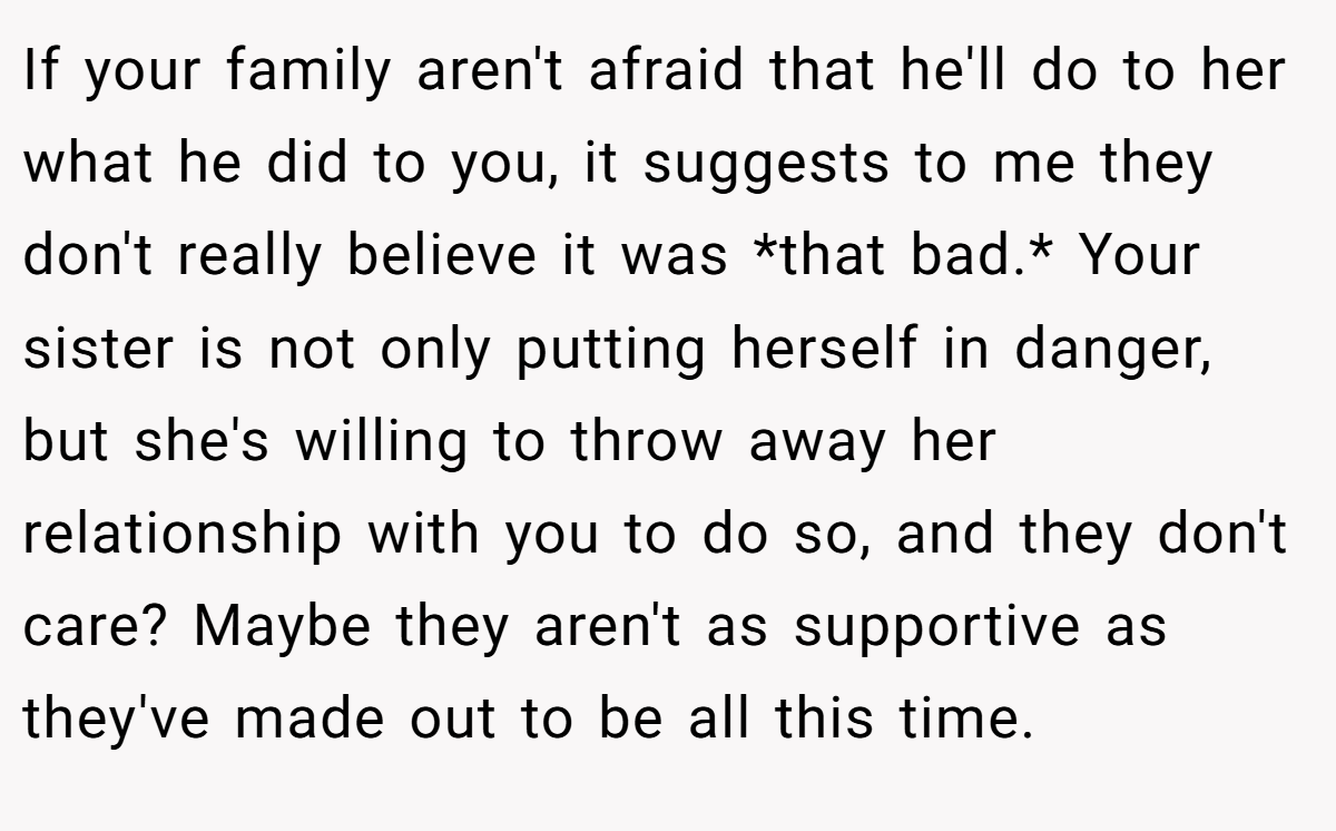 If your family aren't afraid that he'll do to her what he did to you, it suggests to me they don't really believe it was *that bad.* Your sister is not only putting herself in danger, but she's willing to throw away her relationship with you to do so, and they don't care? Maybe they aren't as supportive as they've made out to be all this time.