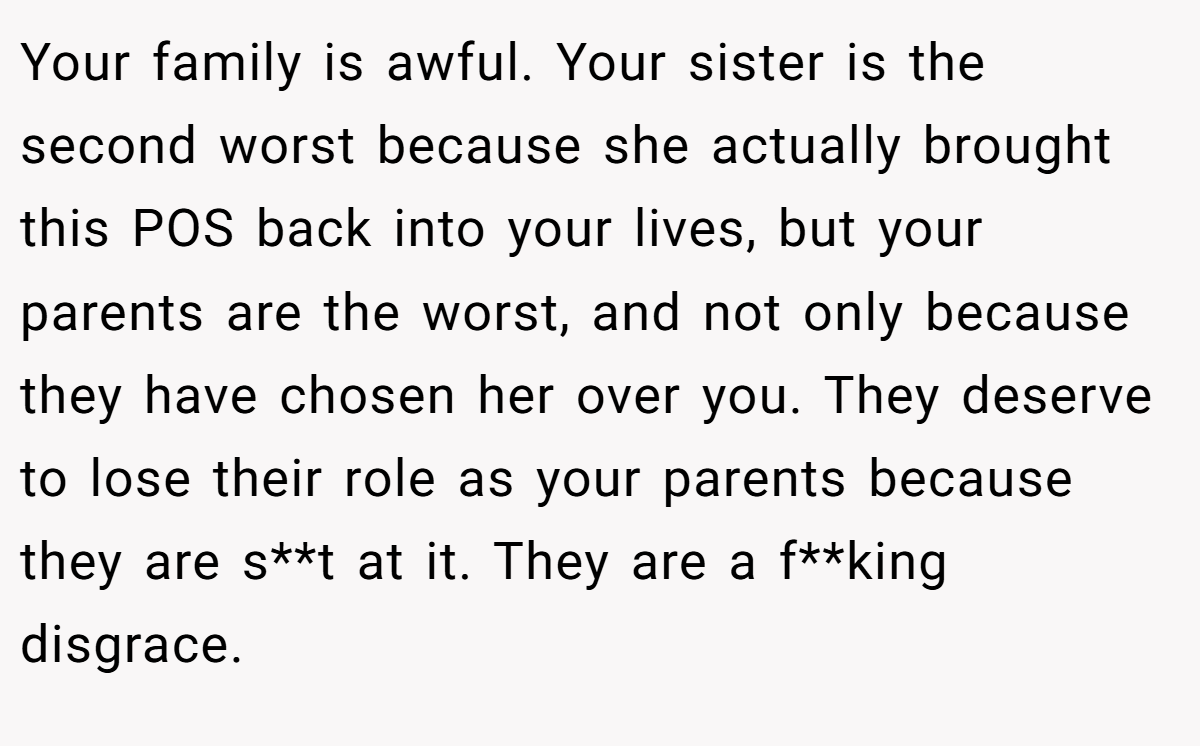 Your family is awful. Your sister is the second worst because she actually brought this POS back into your lives, but your parents are the worst, and not only because they have chosen her over you. They deserve to lose their role as your parents because they are s**t at it. They are a f**king disgrace.
