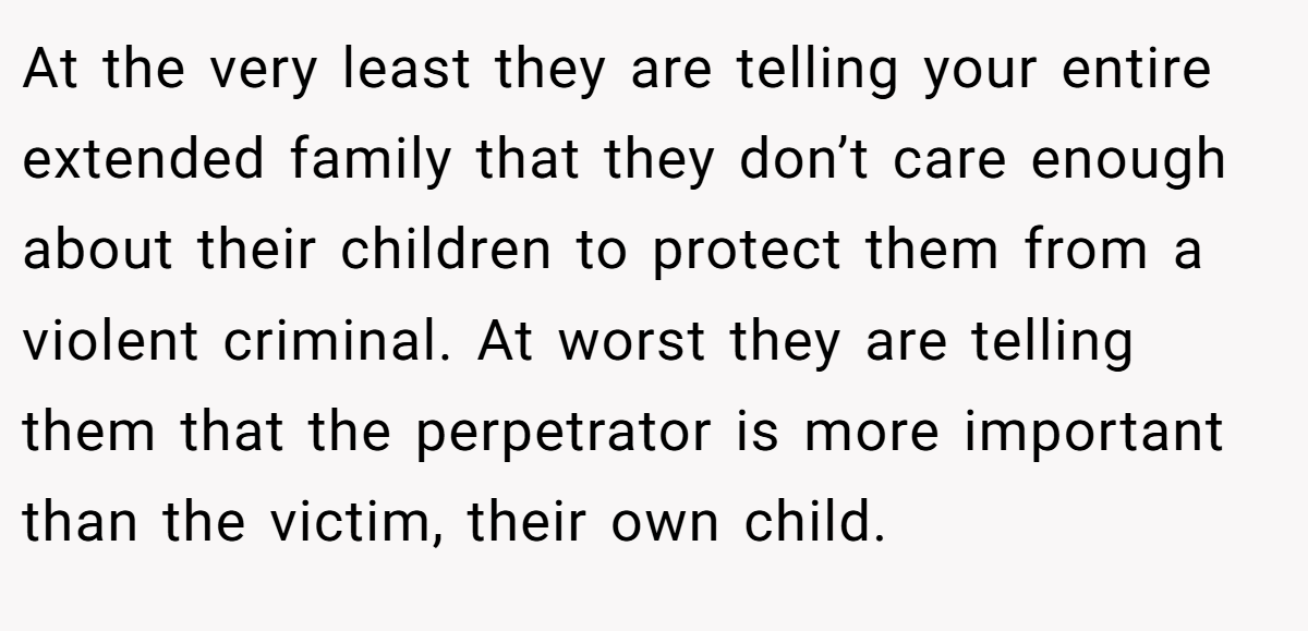At the very least they are telling your entire extended family that they don’t care enough about their children to protect them from a violent criminal. At worst they are telling them that the perpetrator is more important than the victim, their own child.