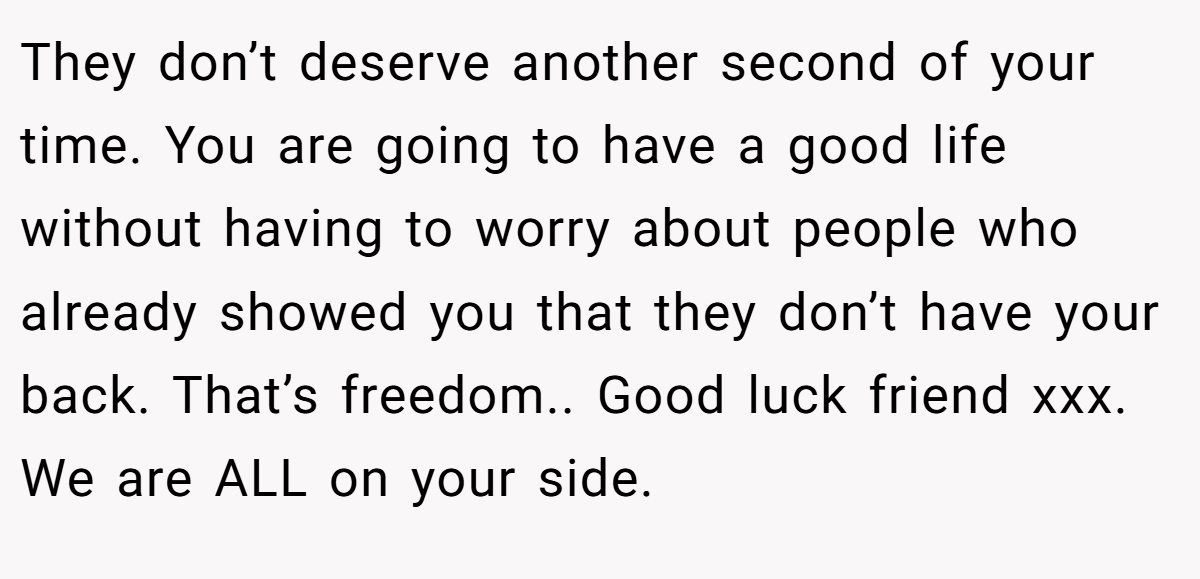 They don’t deserve another second of your time. You are going to have a good life without having to worry about people who already showed you that they don’t have your back. That’s freedom.. Good luck friend xxx. We are ALL on your side.