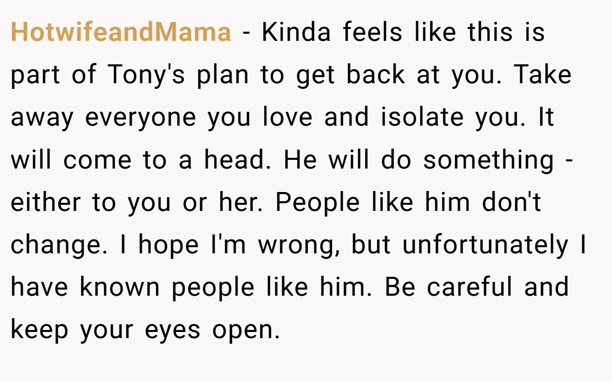 HotwifeandMama − Kinda feels like this is part of Tony's plan to get back at you. Take away everyone you love and isolate you. It will come to a head. He will do something - either to you or her. People like him don't change. I hope I'm wrong, but unfortunately I have known people like him. Be careful and keep your eyes open.