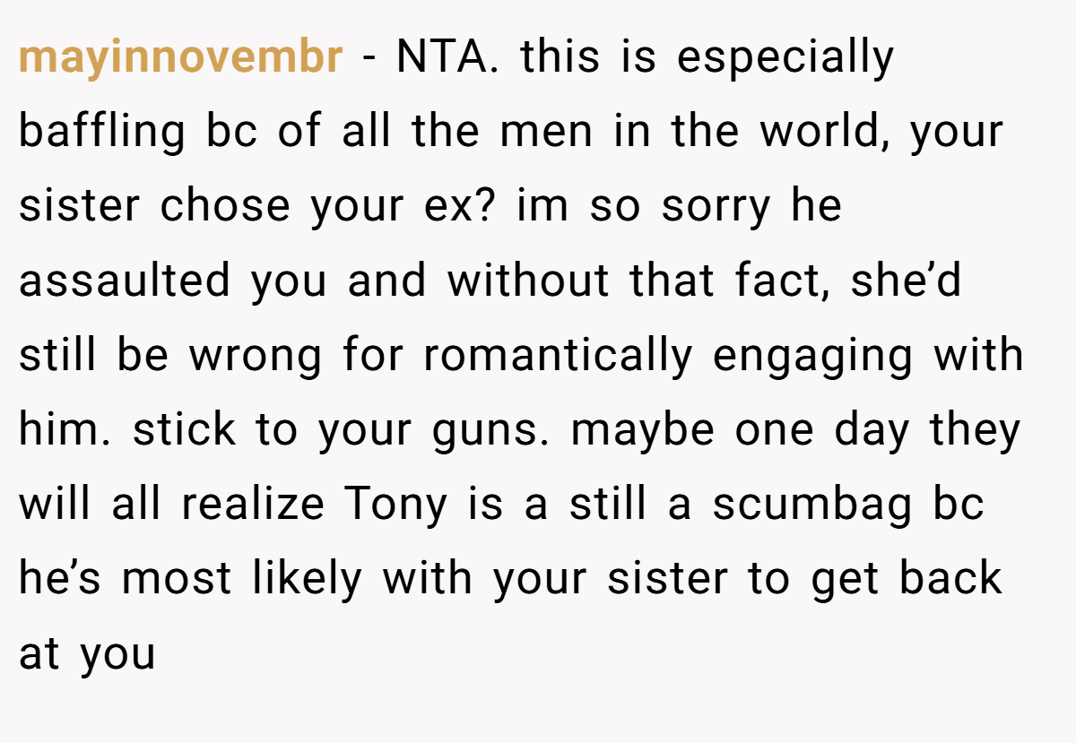 mayinnovembr − NTA. this is especially baffling bc of all the men in the world, your sister chose your ex? im so sorry he assaulted you and without that fact, she’d still be wrong for romantically engaging with him. stick to your guns. maybe one day they will all realize Tony is a still a scumbag bc he’s most likely with your sister to get back at you