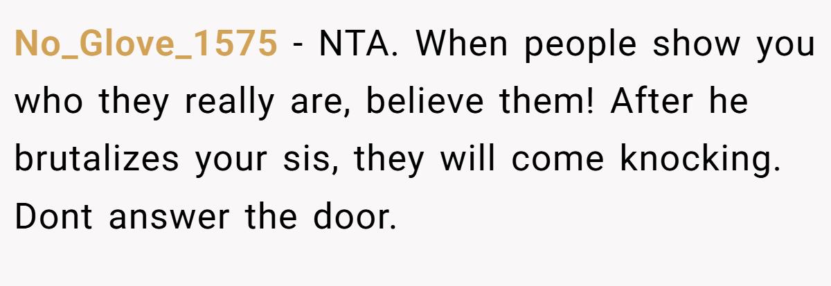 No_Glove_1575 − NTA. When people show you who they really are, believe them! After he brutalizes your sis, they will come knocking. Dont answer the door.