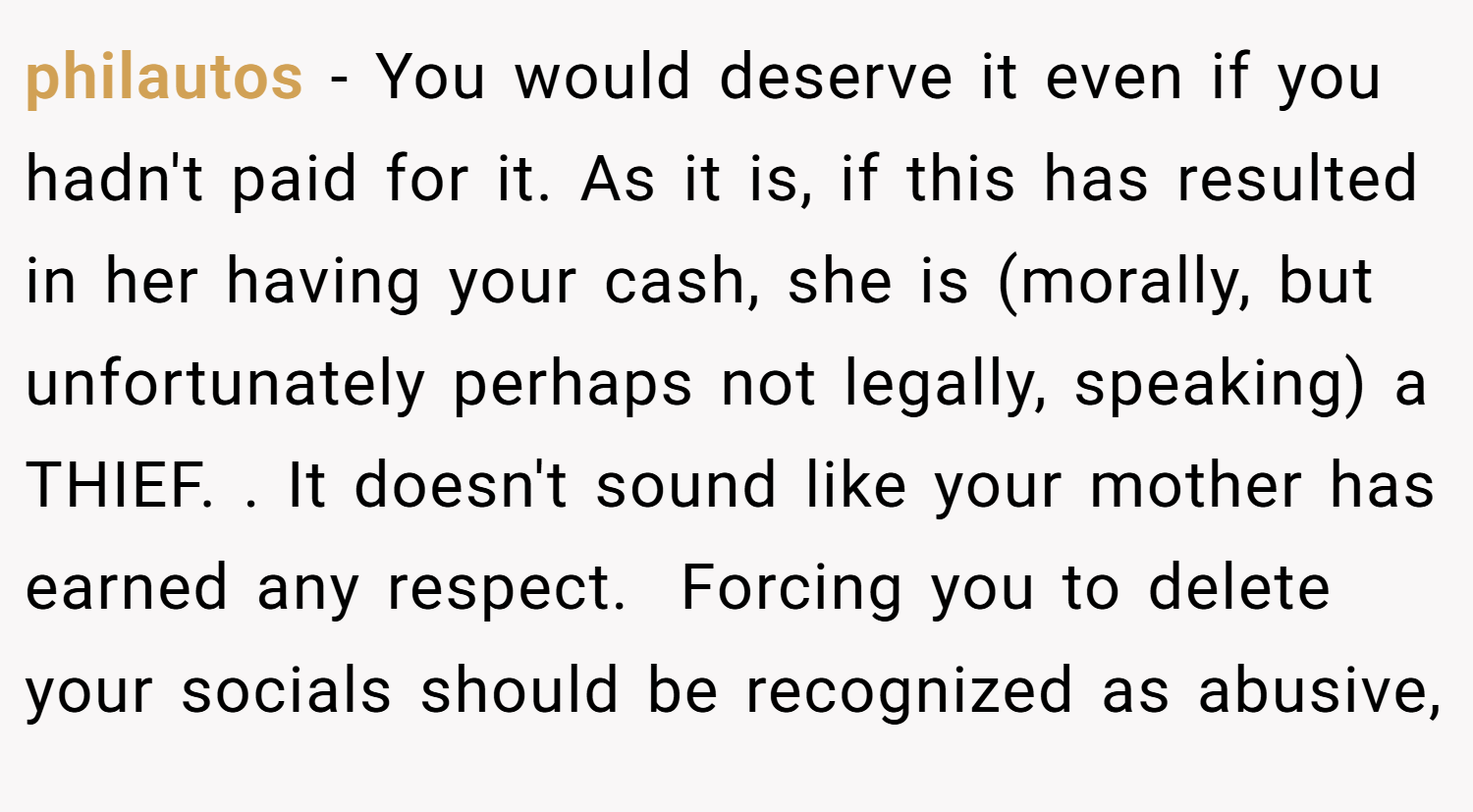 philautos − You would deserve it even if you hadn't paid for it. As it is, if this has resulted in her having your cash, she is (morally, but unfortunately perhaps not legally, speaking) a THIEF. . It doesn't sound like your mother has earned any respect.  Forcing you to delete your socials should be recognized as abusive,