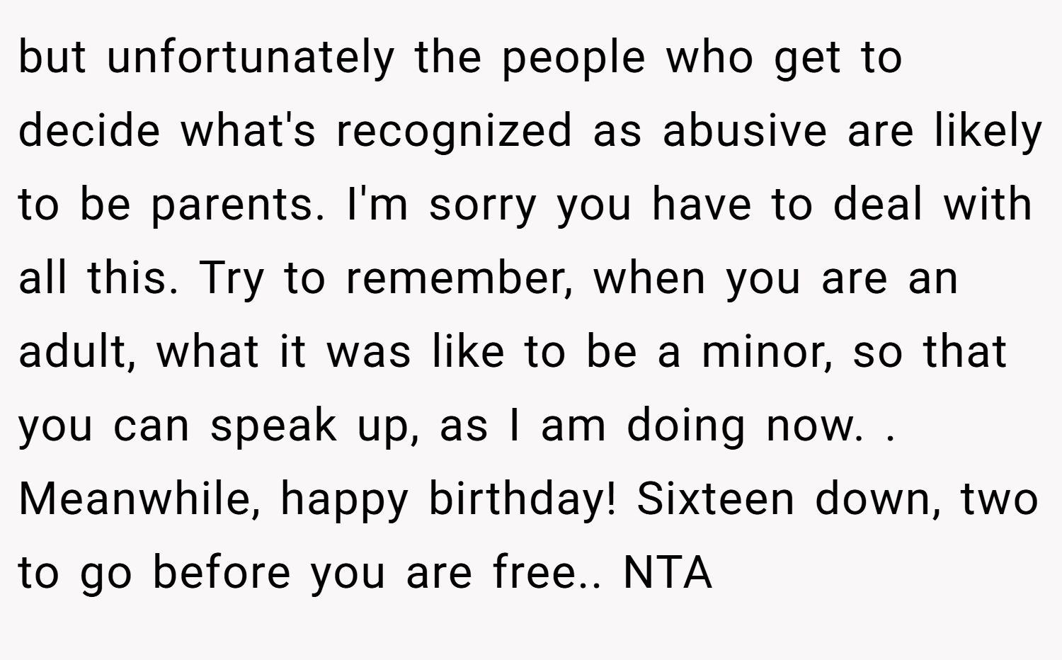 but unfortunately the people who get to decide what's recognized as abusive are likely to be parents. I'm sorry you have to deal with all this. Try to remember, when you are an adult, what it was like to be a minor, so that you can speak up, as I am doing now. . Meanwhile, happy birthday! Sixteen down, two to go before you are free.. NTA