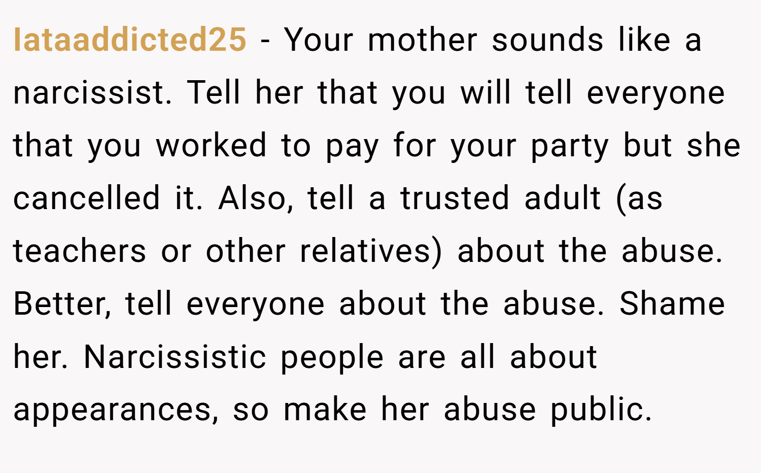 Iataaddicted25 − Your mother sounds like a narcissist. Tell her that you will tell everyone that you worked to pay for your party but she cancelled it. Also, tell a trusted adult (as teachers or other relatives) about the abuse. Better, tell everyone about the abuse. Shame her. Narcissistic people are all about appearances, so make her abuse public.