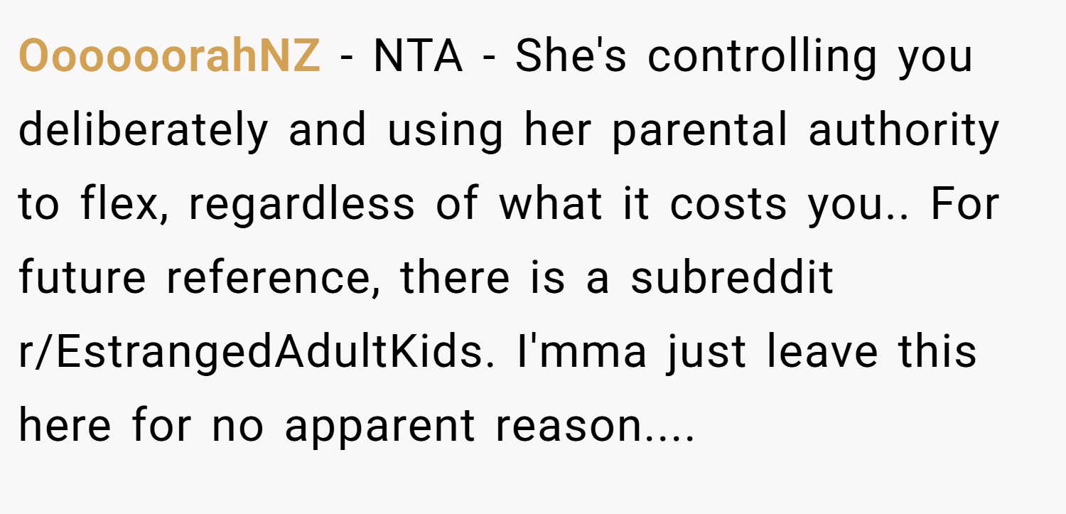 OooooorahNZ − NTA - She's controlling you deliberately and using her parental authority to flex, regardless of what it costs you.. For future reference, there is a subreddit r/EstrangedAdultKids. I'mma just leave this here for no apparent reason....