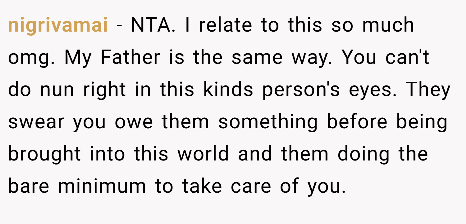 nigrivamai − NTA. I relate to this so much omg. My Father is the same way. You can't do nun right in this kinds person's eyes. They swear you owe them something before being brought into this world and them doing the bare minimum to take care of you.