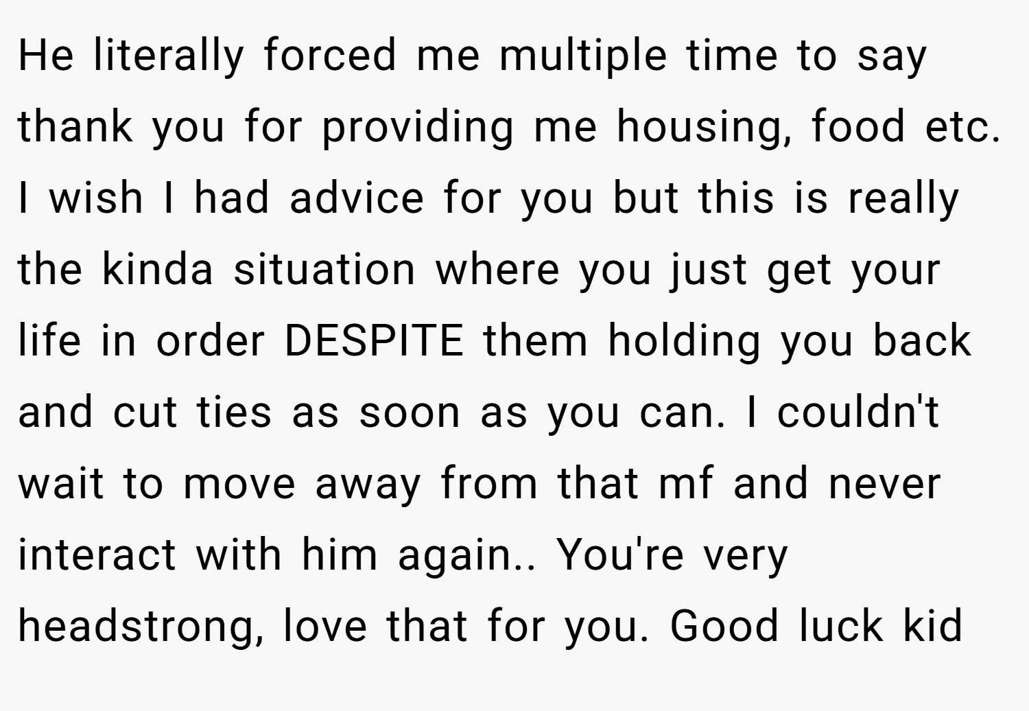 He literally forced me multiple time to say thank you for providing me housing, food etc. I wish I had advice for you but this is really the kinda situation where you just get your life in order DESPITE them holding you back and cut ties as soon as you can. I couldn't wait to move away from that mf and never interact with him again.. You're very headstrong, love that for you. Good luck kid