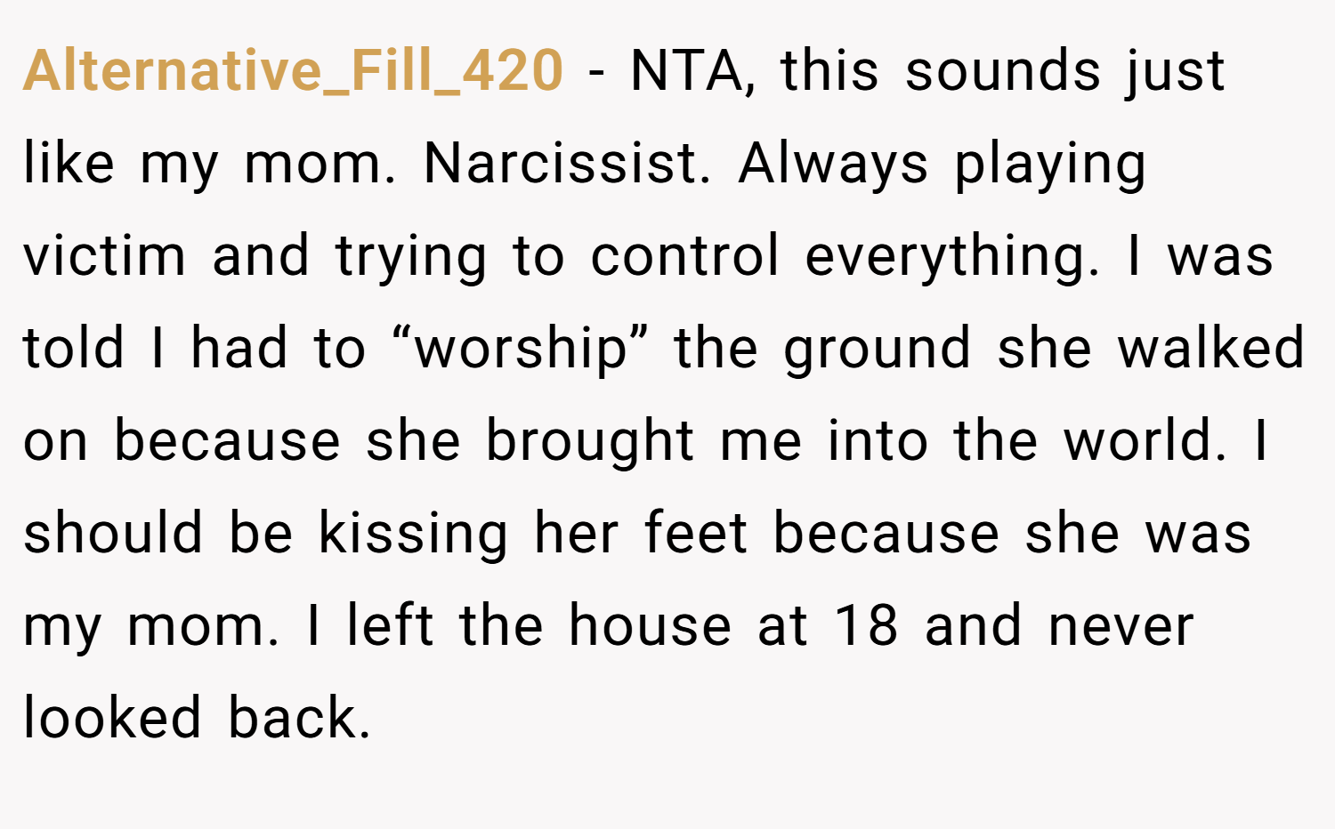 Alternative_Fill_420 − NTA, this sounds just like my mom. Narcissist. Always playing victim and trying to control everything. I was told I had to “worship” the ground she walked on because she brought me into the world. I should be kissing her feet because she was my mom. I left the house at 18 and never looked back.