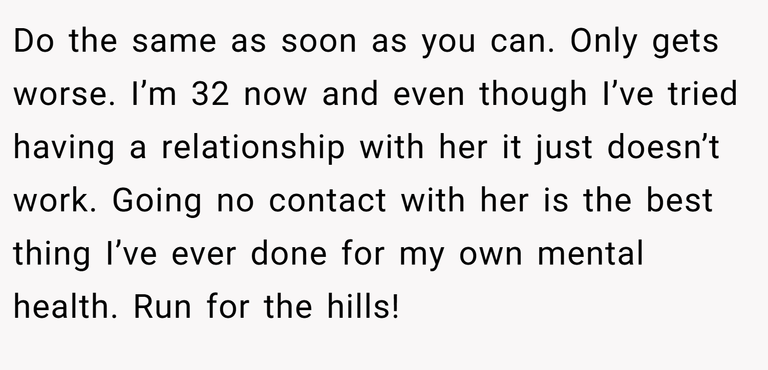Do the same as soon as you can. Only gets worse. I’m 32 now and even though I’ve tried having a relationship with her it just doesn’t work. Going no contact with her is the best thing I’ve ever done for my own mental health. Run for the hills!