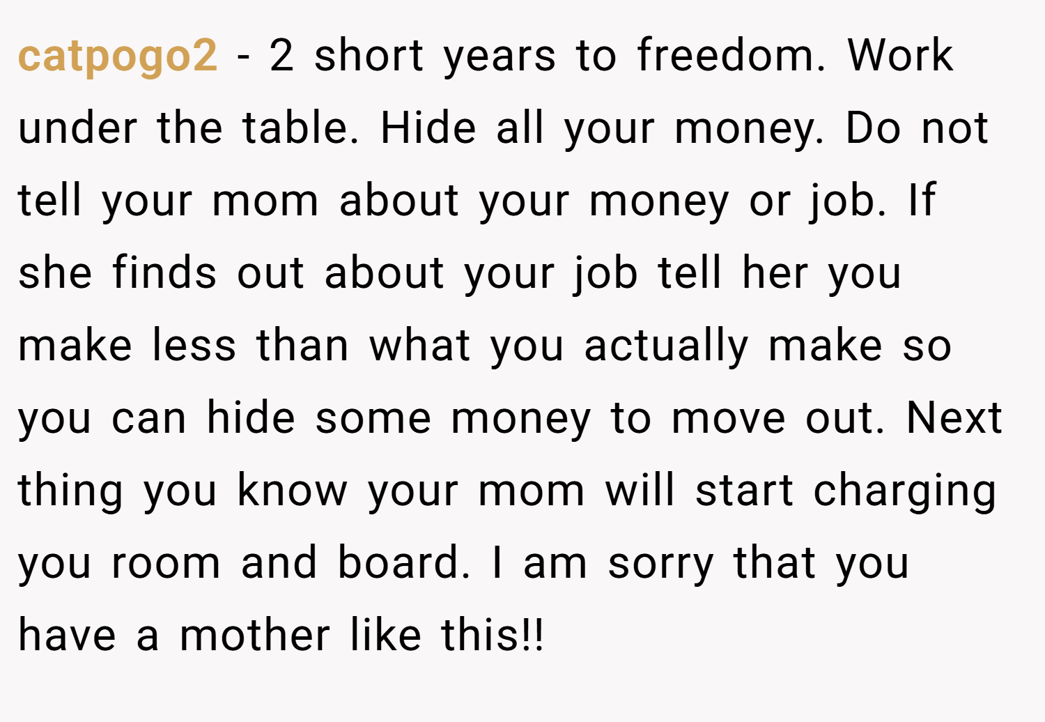 catpogo2 − 2 short years to freedom. Work under the table. Hide all your money. Do not tell your mom about your money or job. If she finds out about your job tell her you make less than what you actually make so you can hide some money to move out. Next thing you know your mom will start charging you room and board. I am sorry that you have a mother like this!!