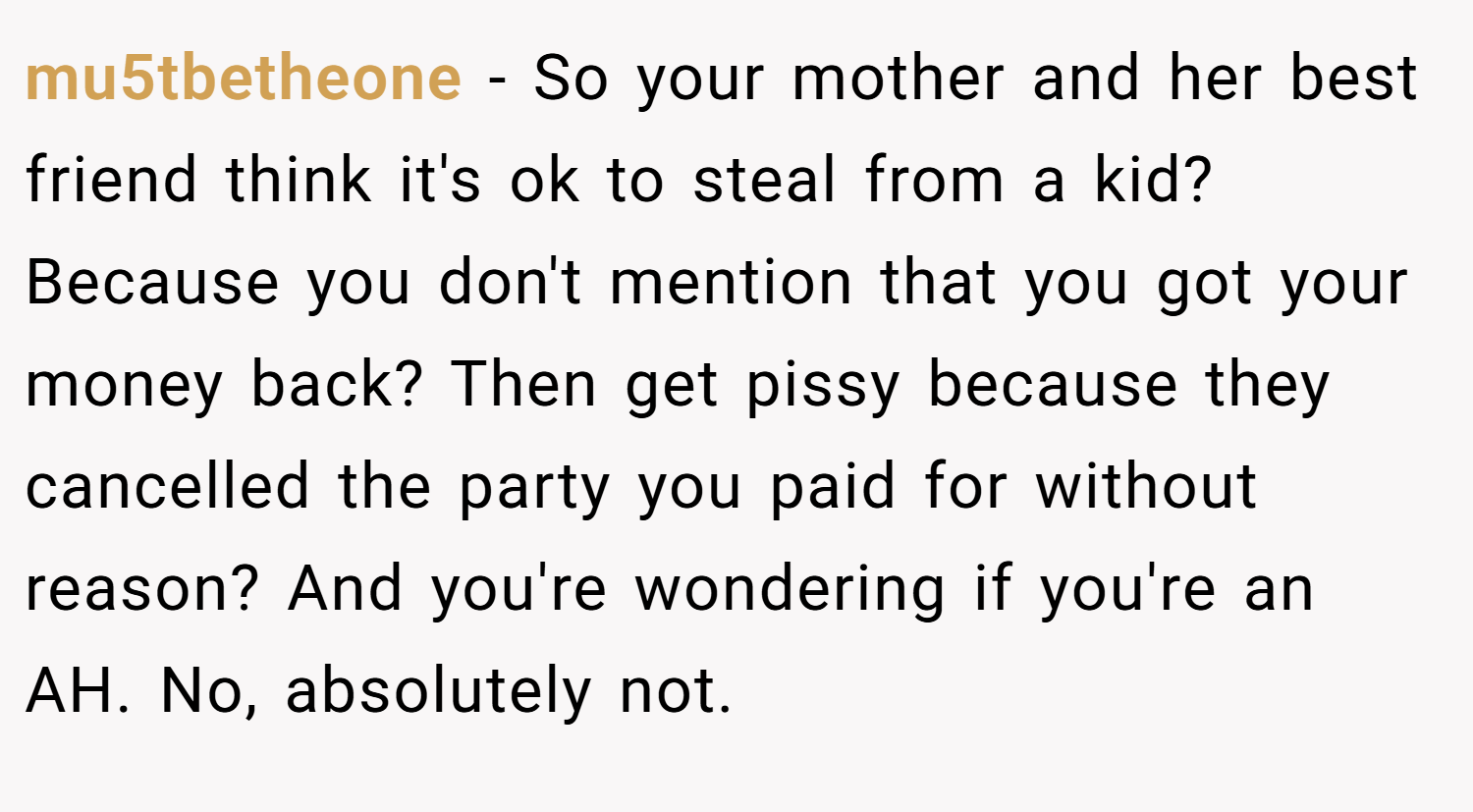 mu5tbetheone − So your mother and her best friend think it's ok to steal from a kid? Because you don't mention that you got your money back? Then get pissy because they cancelled the party you paid for without reason? And you're wondering if you're an AH. No, absolutely not.