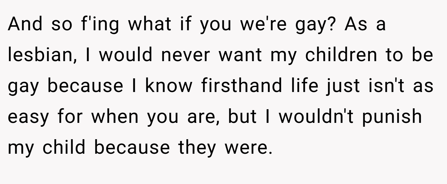 And so f'ing what if you we're gay? As a lesbian, I would never want my children to be gay because I know firsthand life just isn't as easy for when you are, but I wouldn't punish my child because they were.