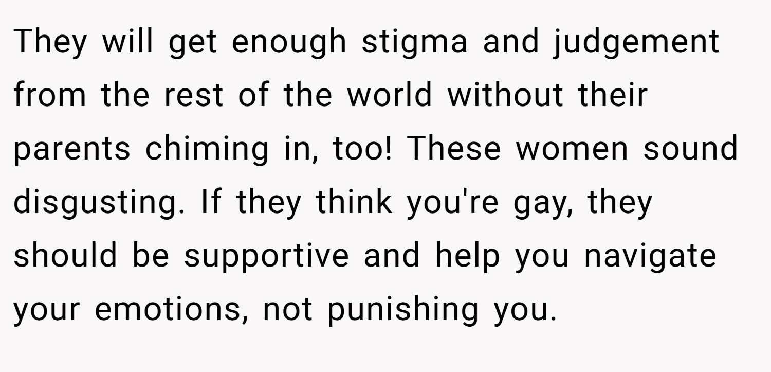 They will get enough stigma and judgement from the rest of the world without their parents chiming in, too! These women sound disgusting. If they think you're gay, they should be supportive and help you navigate your emotions, not punishing you.