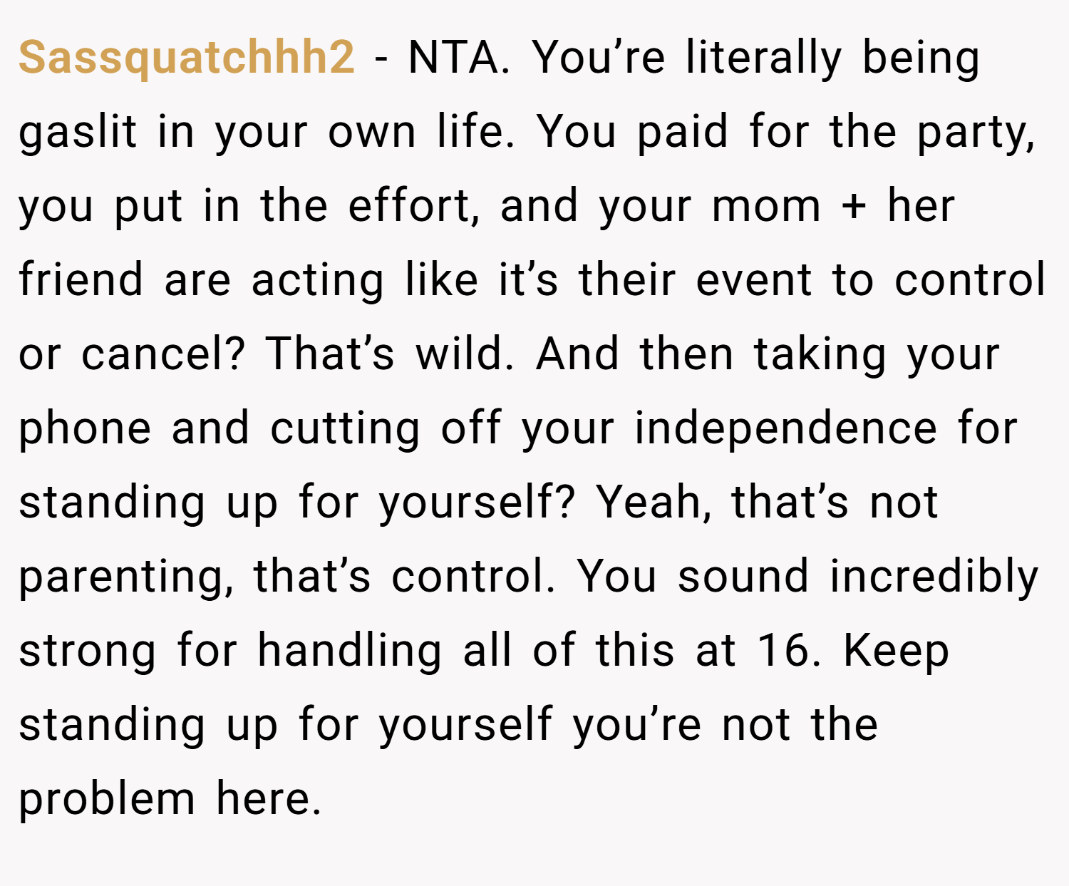 Sassquatchhh2 − NTA. You’re literally being gaslit in your own life. You paid for the party, you put in the effort, and your mom + her friend are acting like it’s their event to control or cancel? That’s wild. And then taking your phone and cutting off your independence for standing up for yourself? Yeah, that’s not parenting, that’s control. You sound incredibly strong for handling all of this at 16. Keep standing up for yourself you’re not the problem here.