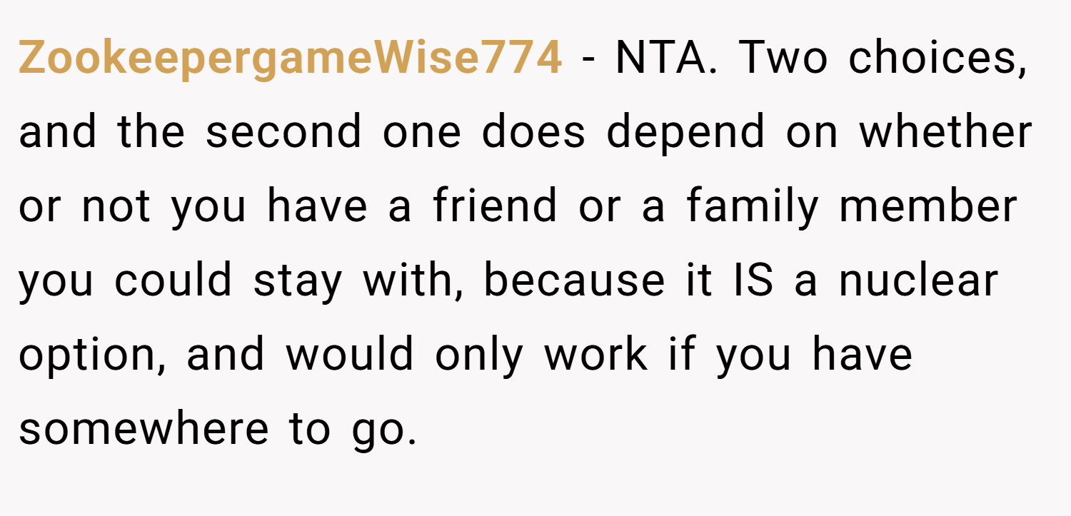 ZookeepergameWise774 − NTA. Two choices, and the second one does depend on whether or not you have a friend or a family member you could stay with, because it IS a nuclear option, and would only work if you have somewhere to go.