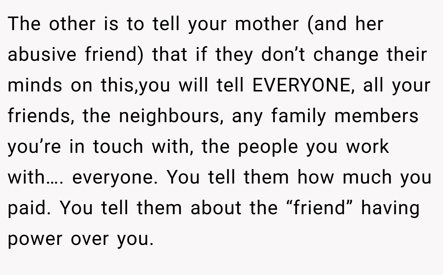 The other is to tell your mother (and her abusive friend) that if they don’t change their minds on this,you will tell EVERYONE, all your friends, the neighbours, any family members you’re in touch with, the people you work with…. everyone. You tell them how much you paid. You tell them about the “friend” having power over you.