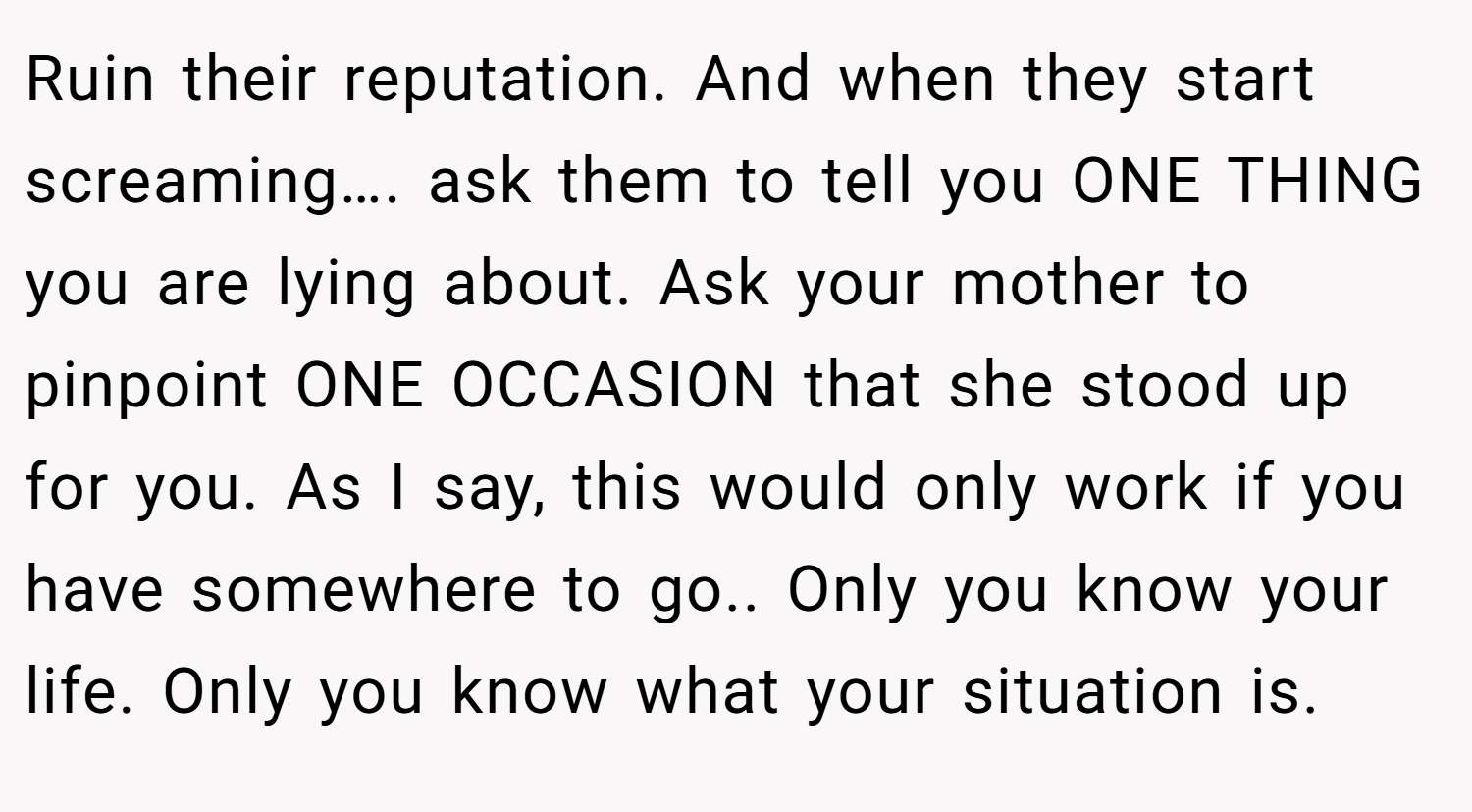 Ruin their reputation. And when they start screaming…. ask them to tell you ONE THING you are lying about. Ask your mother to pinpoint ONE OCCASION that she stood up for you. As I say, this would only work if you have somewhere to go.. Only you know your life. Only you know what your situation is.