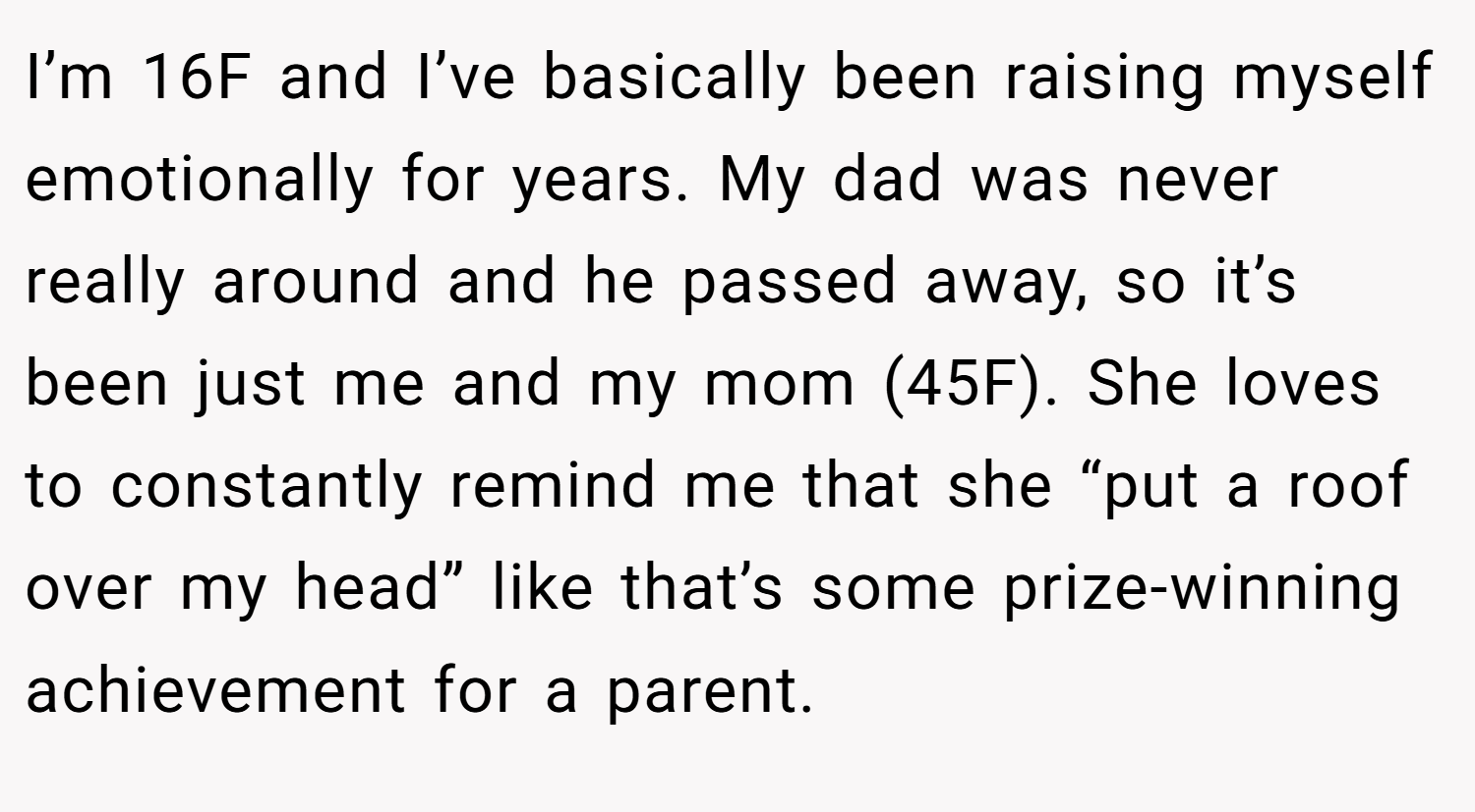 I’m 16F and I’ve basically been raising myself emotionally for years. My dad was never really around and he passed away, so it’s been just me and my mom (45F). She loves to constantly remind me that she “put a roof over my head” like that’s some prize-winning achievement for a parent.