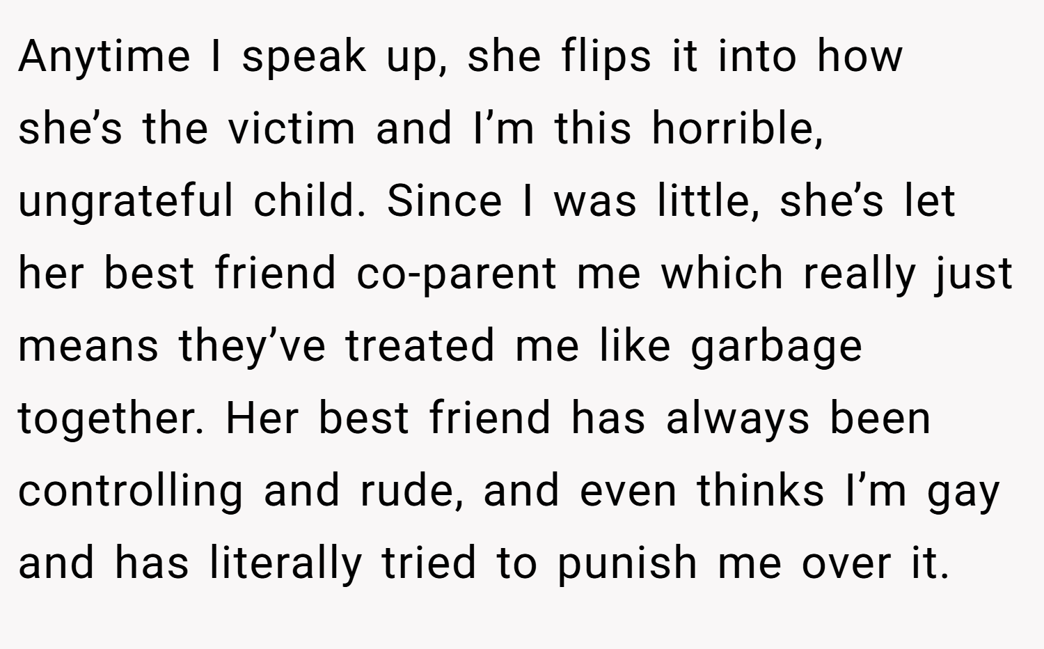 Anytime I speak up, she flips it into how she’s the victim and I’m this horrible, ungrateful child. Since I was little, she’s let her best friend co-parent me which really just means they’ve treated me like garbage together. Her best friend has always been controlling and rude, and even thinks I’m gay and has literally tried to punish me over it.