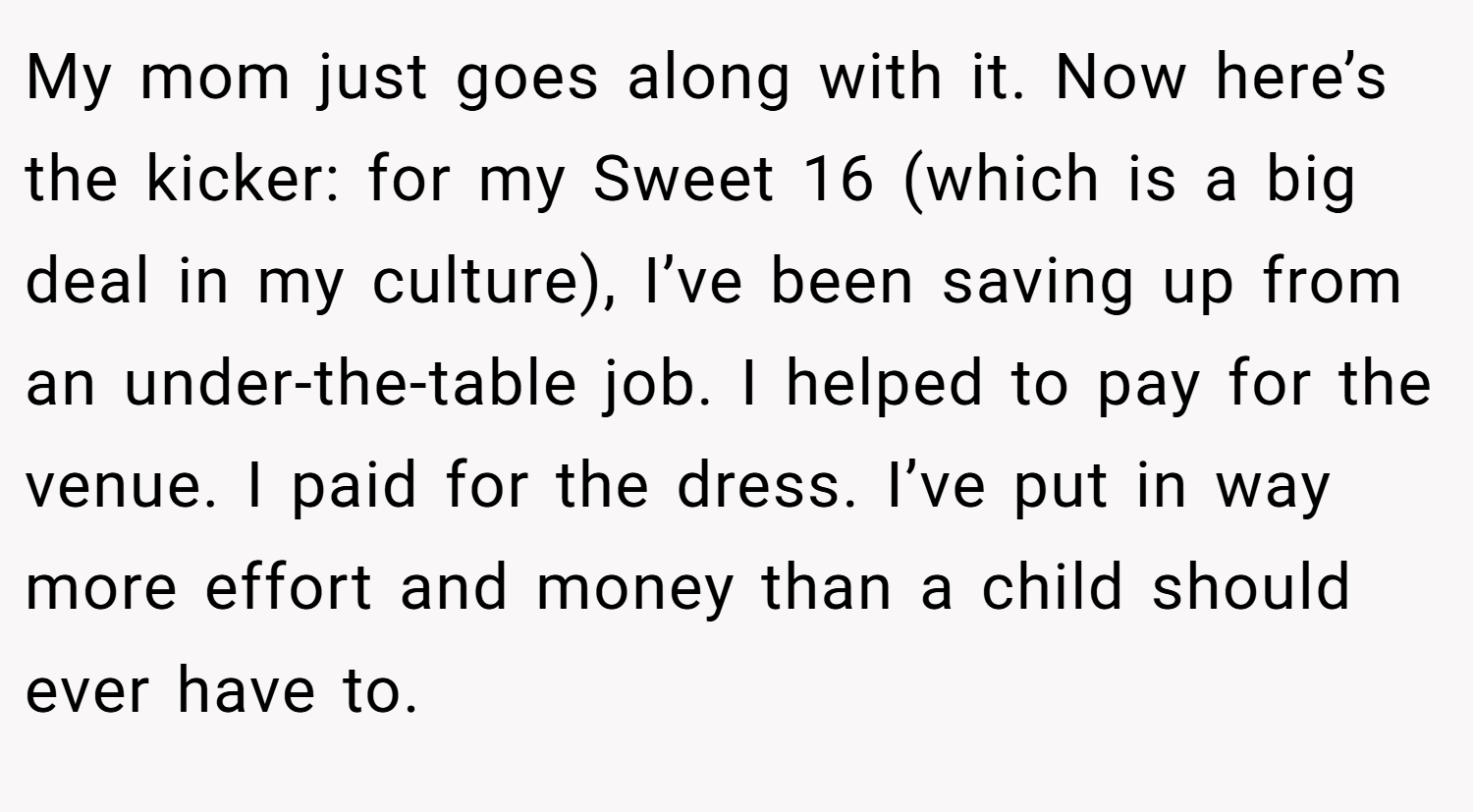 My mom just goes along with it. Now here’s the kicker: for my Sweet 16 (which is a big deal in my culture), I’ve been saving up from an under-the-table job. I helped to pay for the venue. I paid for the dress. I’ve put in way more effort and money than a child should ever have to.
