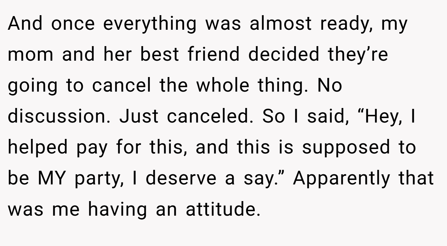 And once everything was almost ready, my mom and her best friend decided they’re going to cancel the whole thing. No discussion. Just canceled. So I said, “Hey, I helped pay for this, and this is supposed to be MY party, I deserve a say.” Apparently that was me having an attitude.