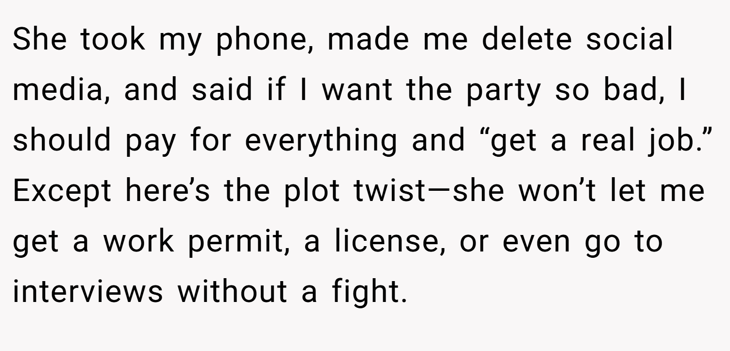She took my phone, made me delete social media, and said if I want the party so bad, I should pay for everything and “get a real job.” Except here’s the plot twist—she won’t let me get a work permit, a license, or even go to interviews without a fight.