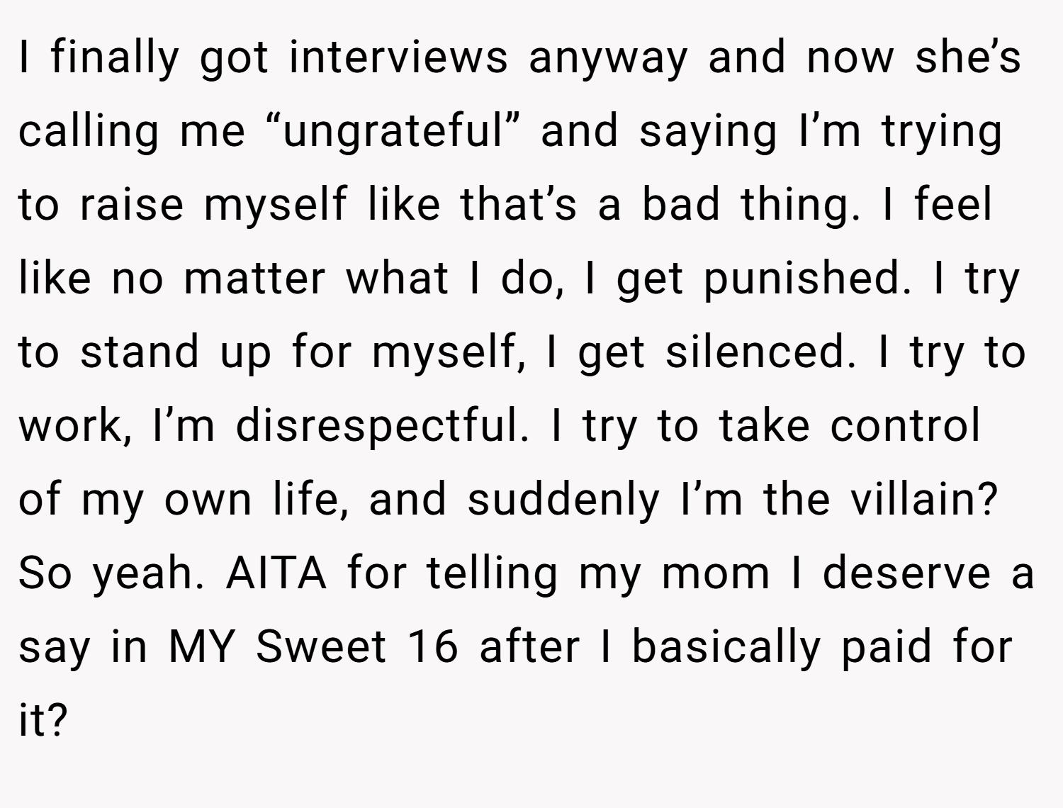 I finally got interviews anyway and now she’s calling me “ungrateful” and saying I’m trying to raise myself like that’s a bad thing. I feel like no matter what I do, I get punished. I try to stand up for myself, I get silenced. I try to work, I’m disrespectful. I try to take control of my own life, and suddenly I’m the villain? So yeah. AITA for telling my mom I deserve a say in MY Sweet 16 after I basically paid for it?