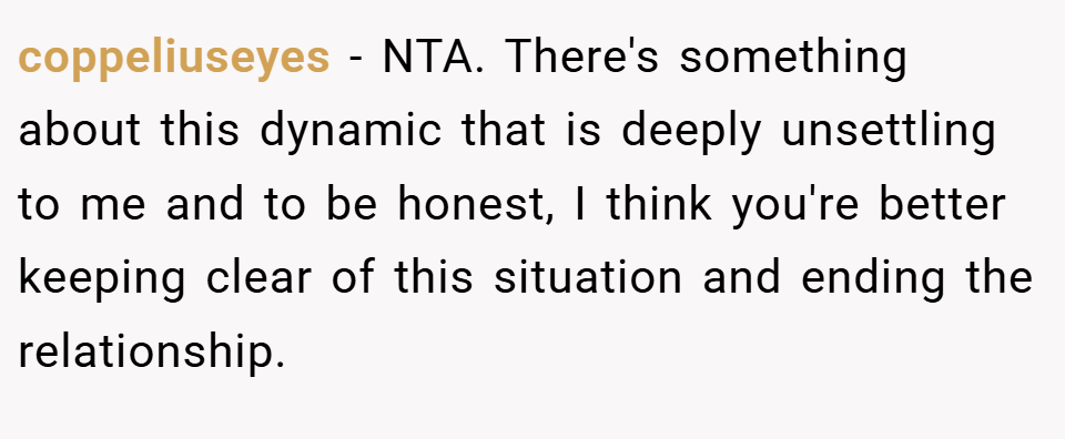 coppeliuseyes − NTA. There's something about this dynamic that is deeply unsettling to me and to be honest, I think you're better keeping clear of this situation and ending the relationship.