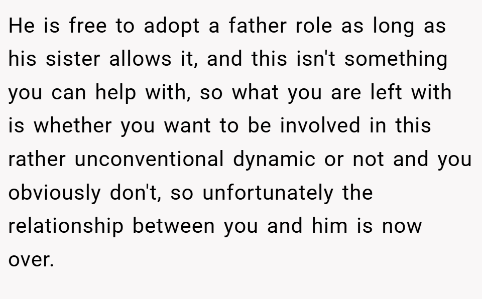 He is free to adopt a father role as long as his sister allows it, and this isn't something you can help with, so what you are left with is whether you want to be involved in this rather unconventional dynamic or not and you obviously don't, so unfortunately the relationship between you and him is now over.