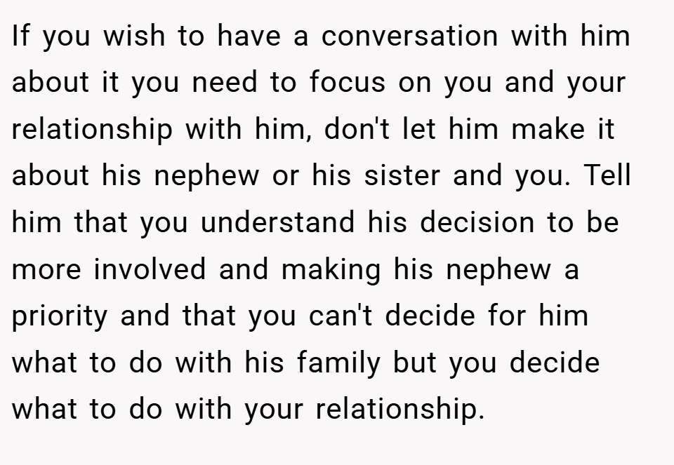 If you wish to have a conversation with him about it you need to focus on you and your relationship with him, don't let him make it about his nephew or his sister and you. Tell him that you understand his decision to be more involved and making his nephew a priority and that you can't decide for him what to do with his family but you decide what to do with your relationship.