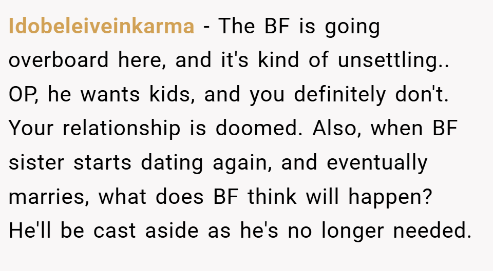 Idobeleiveinkarma − The BF is going overboard here, and it's kind of unsettling.. OP, he wants kids, and you definitely don't. Your relationship is doomed. Also, when BF sister starts dating again, and eventually marries, what does BF think will happen? He'll be cast aside as he's no longer needed.