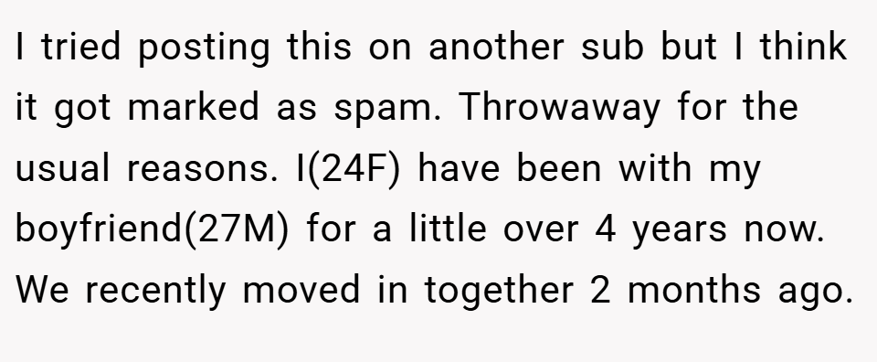 I tried posting this on another sub but I think it got marked as spam. Throwaway for the usual reasons. I(24F) have been with my boyfriend(27M) for a little over 4 years now. We recently moved in together 2 months ago.