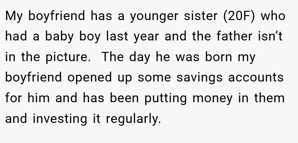 My boyfriend has a younger sister (20F) who had a baby boy last year and the father isn’t in the picture.  The day he was born my boyfriend opened up some savings accounts for him and has been putting money in them and investing it regularly.