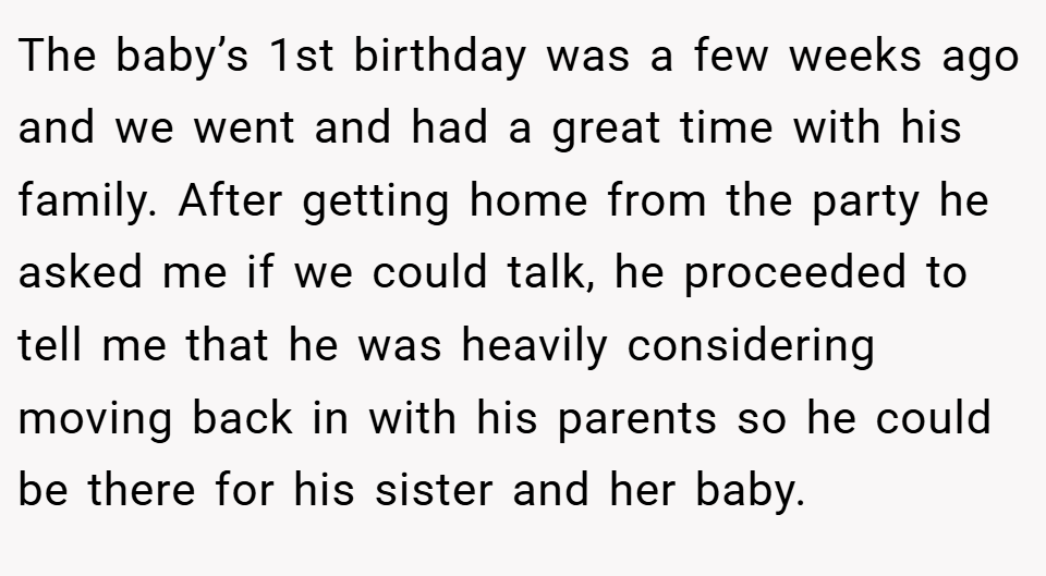 The baby’s 1st birthday was a few weeks ago and we went and had a great time with his family. After getting home from the party he asked me if we could talk, he proceeded to tell me that he was heavily considering moving back in with his parents so he could be there for his sister and her baby.