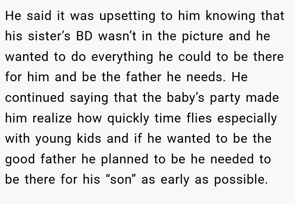 He said it was upsetting to him knowing that his sister’s BD wasn’t in the picture and he wanted to do everything he could to be there for him and be the father he needs. He continued saying that the baby’s party made him realize how quickly time flies especially with young kids and if he wanted to be the good father he planned to be he needed to be there for his “son” as early as possible.
