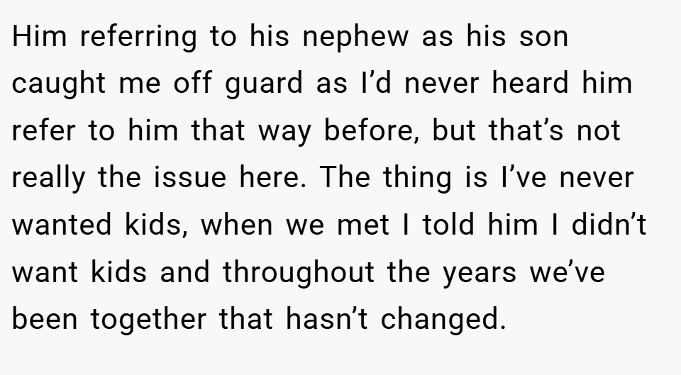 Him referring to his nephew as his son caught me off guard as I’d never heard him refer to him that way before, but that’s not really the issue here. The thing is I’ve never wanted kids, when we met I told him I didn’t want kids and throughout the years we’ve been together that hasn’t changed.