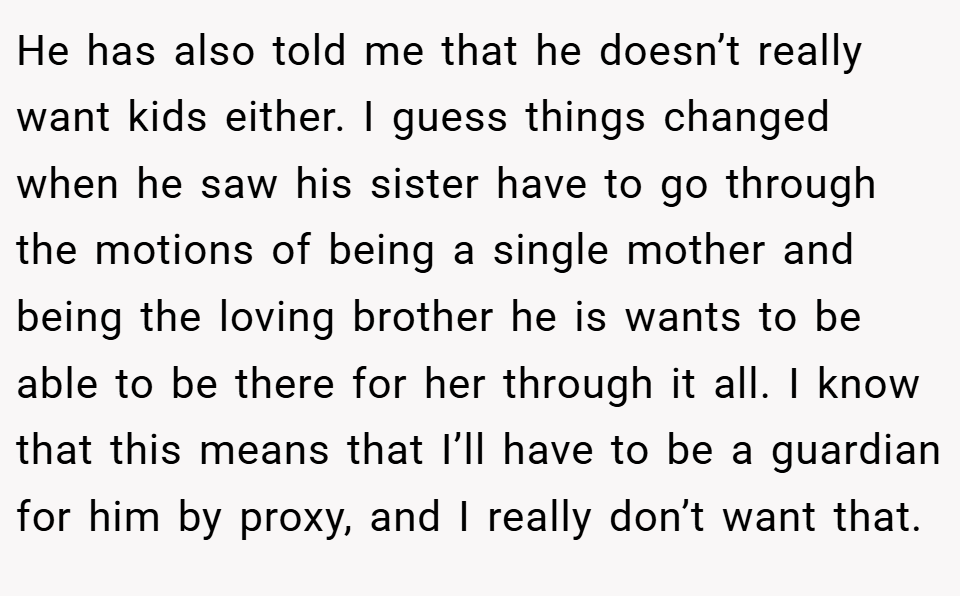 He has also told me that he doesn’t really want kids either. I guess things changed when he saw his sister have to go through the motions of being a single mother and being the loving brother he is wants to be able to be there for her through it all. I know that this means that I’ll have to be a guardian for him by proxy, and I really don’t want that.