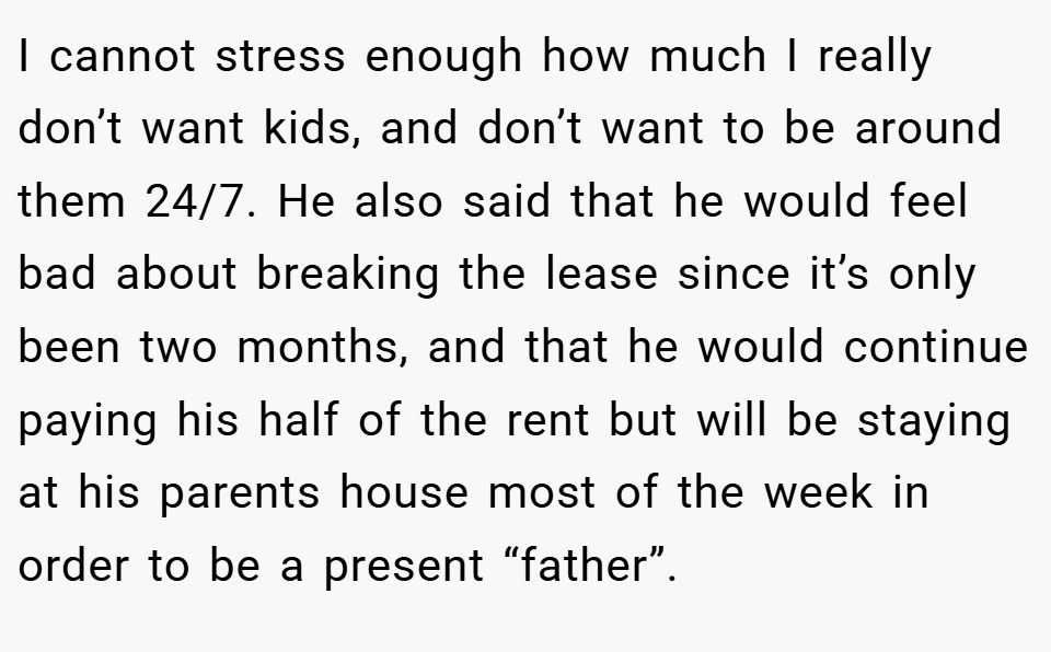 I cannot stress enough how much I really don’t want kids, and don’t want to be around them 24/7. He also said that he would feel bad about breaking the lease since it’s only been two months, and that he would continue paying his half of the rent but will be staying at his parents house most of the week in order to be a present “father”.